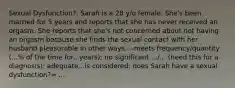 Sexual Dysfunction?: Sarah is a 28 y/o female. She's been married for 5 years and reports that she has never received an orgasm. She reports that she's not concerned about not having an orgasm because she finds the sexual contact with her husband pleasurable in other ways.---meets frequency/quantity (...% of the time for...years); no significant .../... (need this for a diagnosis); adequate...is considered; does Sarah have a sexual dysfunction?= ...