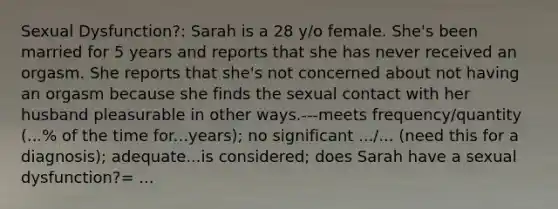 Sexual Dysfunction?: Sarah is a 28 y/o female. She's been married for 5 years and reports that she has never received an orgasm. She reports that she's not concerned about not having an orgasm because she finds the sexual contact with her husband pleasurable in other ways.---meets frequency/quantity (...% of the time for...years); no significant .../... (need this for a diagnosis); adequate...is considered; does Sarah have a sexual dysfunction?= ...