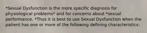 *Sexual Dysfunction is the more specific diagnosis for physiological problems* and for concerns about *sexual performance. *Thus it is best to use Sexual Dysfunction when the patient has one or more of the following defining characteristics: