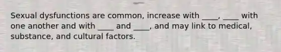 Sexual dysfunctions are common, increase with ____, ____ with one another and with ____ and ____, and may link to medical, substance, and cultural factors.