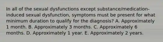 In all of the sexual dysfunctions except substance/medication-induced sexual dysfunction, symptoms must be present for what minimum duration to qualify for the diagnosis? A. Approximately 1 month. B. Approximately 3 months. C. Approximately 6 months. D. Approximately 1 year. E. Approximately 2 years.