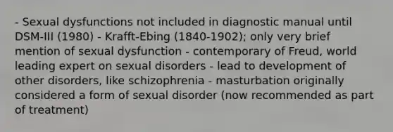 - Sexual dysfunctions not included in diagnostic manual until DSM-III (1980) - Krafft-Ebing (1840-1902); only very brief mention of sexual dysfunction - contemporary of Freud, world leading expert on sexual disorders - lead to development of other disorders, like schizophrenia - masturbation originally considered a form of sexual disorder (now recommended as part of treatment)