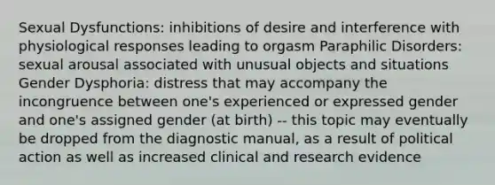 Sexual Dysfunctions: inhibitions of desire and interference with physiological responses leading to orgasm Paraphilic Disorders: sexual arousal associated with unusual objects and situations Gender Dysphoria: distress that may accompany the incongruence between one's experienced or expressed gender and one's assigned gender (at birth) -- this topic may eventually be dropped from the diagnostic manual, as a result of political action as well as increased clinical and research evidence