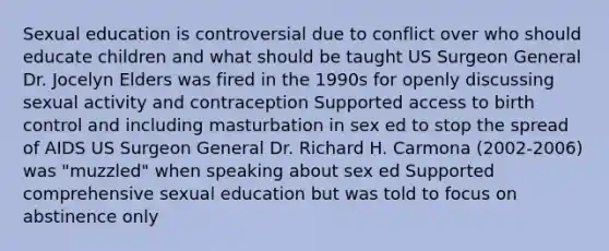 Sexual education is controversial due to conflict over who should educate children and what should be taught US Surgeon General Dr. Jocelyn Elders was fired in the 1990s for openly discussing sexual activity and contraception Supported access to birth control and including masturbation in sex ed to stop the spread of AIDS US Surgeon General Dr. Richard H. Carmona (2002-2006) was "muzzled" when speaking about sex ed Supported comprehensive sexual education but was told to focus on abstinence only