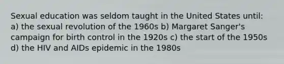 Sexual education was seldom taught in the United States until: a) the sexual revolution of the 1960s b) <a href='https://www.questionai.com/knowledge/kA3phQZKFB-margaret-sanger' class='anchor-knowledge'>margaret sanger</a>'s campaign for birth control in the 1920s c) the start of the 1950s d) the HIV and AIDs epidemic in the 1980s