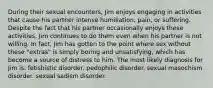 During their sexual encounters, Jim enjoys engaging in activities that cause his partner intense humiliation, pain, or suffering. Despite the fact that his partner occasionally enjoys these activities, Jim continues to do them even when his partner is not willing. In fact, Jim has gotten to the point where sex without these "extras" is simply boring and unsatisfying, which has become a source of distress to him. The most likely diagnosis for Jim is: fetishistic disorder. pedophilic disorder. sexual masochism disorder. sexual sadism disorder.