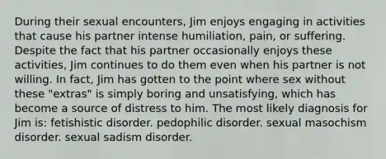 During their sexual encounters, Jim enjoys engaging in activities that cause his partner intense humiliation, pain, or suffering. Despite the fact that his partner occasionally enjoys these activities, Jim continues to do them even when his partner is not willing. In fact, Jim has gotten to the point where sex without these "extras" is simply boring and unsatisfying, which has become a source of distress to him. The most likely diagnosis for Jim is: fetishistic disorder. pedophilic disorder. sexual masochism disorder. sexual sadism disorder.