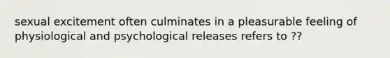 sexual excitement often culminates in a pleasurable feeling of physiological and psychological releases refers to ??