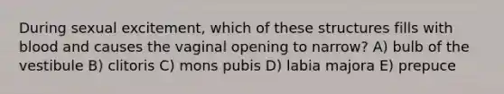 During sexual excitement, which of these structures fills with blood and causes the vaginal opening to narrow? A) bulb of the vestibule B) clitoris C) mons pubis D) labia majora E) prepuce