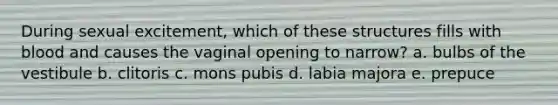 During sexual excitement, which of these structures fills with blood and causes the vaginal opening to narrow? a. bulbs of the vestibule b. clitoris c. mons pubis d. labia majora e. prepuce