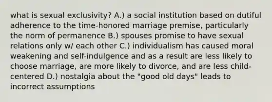 what is sexual exclusivity? A.) a social institution based on dutiful adherence to the time-honored marriage premise, particularly the norm of permanence B.) spouses promise to have sexual relations only w/ each other C.) individualism has caused moral weakening and self-indulgence and as a result are less likely to choose marriage, are more likely to divorce, and are less child-centered D.) nostalgia about the "good old days" leads to incorrect assumptions