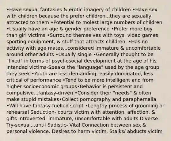 •Have sexual fantasies & erotic imagery of children •Have sex with children because the prefer children...they are sexually attracted to them •Potential to molest large numbers of children •Usually have an age & gender preference •Prefer more boy than girl victims •Surround themselves with toys, video games, sporting equipment, & stuff that attracts children. •Has no activity with age mates...considered immature & uncomfortable around other adults •Usually single •Generally thought to be "fixed" in terms of psychosocial development at the age of his intended victims-Speaks the "language" used by the age group they seek •Youth are less demanding, easily dominated, less critical of performance •Tend to be more intelligent and from higher socioeconomic groups•Behavior is persistent and compulsive...fantasy-driven •Consider their "needs" & often make stupid mistakes•Collect pornography and paraphernalia •Will have fantasy fuelled script •Lengthy process of grooming or rehearsal Seduction- courts victim with attention, affection, & gifts Introverted- immature; uncomfortable with adults Diverse- Try-sexual...until Sadistic- Vital Connection between sex & personal violence. Desires to harm victim. Stalks/ abducts victim