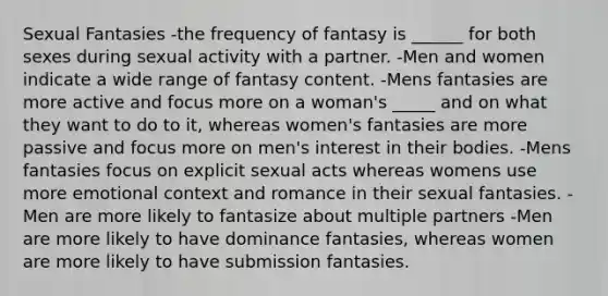 Sexual Fantasies -the frequency of fantasy is ______ for both sexes during sexual activity with a partner. -Men and women indicate a wide range of fantasy content. -Mens fantasies are more active and focus more on a woman's _____ and on what they want to do to it, whereas women's fantasies are more passive and focus more on men's interest in their bodies. -Mens fantasies focus on explicit sexual acts whereas womens use more emotional context and romance in their sexual fantasies. -Men are more likely to fantasize about multiple partners -Men are more likely to have dominance fantasies, whereas women are more likely to have submission fantasies.