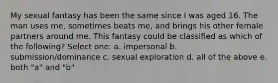 My sexual fantasy has been the same since I was aged 16. The man uses me, sometimes beats me, and brings his other female partners around me. This fantasy could be classified as which of the following? Select one: a. impersonal b. submission/dominance c. sexual exploration d. all of the above e. both "a" and "b"