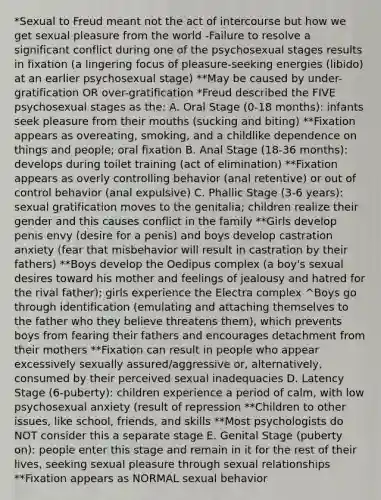 *Sexual to Freud meant not the act of intercourse but how we get sexual pleasure from the world -Failure to resolve a significant conflict during one of the psychosexual stages results in fixation (a lingering focus of pleasure-seeking energies (libido) at an earlier psychosexual stage) **May be caused by under-gratification OR over-gratification *Freud described the FIVE psychosexual stages as the: A. Oral Stage (0-18 months): infants seek pleasure from their mouths (sucking and biting) **Fixation appears as overeating, smoking, and a childlike dependence on things and people; oral fixation B. Anal Stage (18-36 months): develops during toilet training (act of elimination) **Fixation appears as overly controlling behavior (anal retentive) or out of control behavior (anal expulsive) C. Phallic Stage (3-6 years): sexual gratification moves to the genitalia; children realize their gender and this causes conflict in the family **Girls develop penis envy (desire for a penis) and boys develop castration anxiety (fear that misbehavior will result in castration by their fathers) **Boys develop the Oedipus complex (a boy's sexual desires toward his mother and feelings of jealousy and hatred for the rival father); girls experience the Electra complex ^Boys go through identification (emulating and attaching themselves to the father who they believe threatens them), which prevents boys from fearing their fathers and encourages detachment from their mothers **Fixation can result in people who appear excessively sexually assured/aggressive or, alternatively, consumed by their perceived sexual inadequacies D. Latency Stage (6-puberty): children experience a period of calm, with low psychosexual anxiety (result of repression **Children to other issues, like school, friends, and skills **Most psychologists do NOT consider this a separate stage E. Genital Stage (puberty on): people enter this stage and remain in it for the rest of their lives, seeking sexual pleasure through sexual relationships **Fixation appears as NORMAL sexual behavior