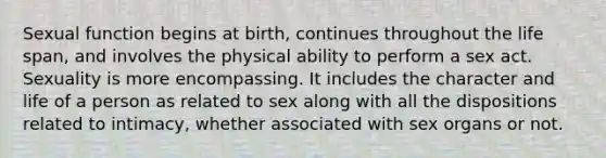 Sexual function begins at birth, continues throughout the life span, and involves the physical ability to perform a sex act. Sexuality is more encompassing. It includes the character and life of a person as related to sex along with all the dispositions related to intimacy, whether associated with sex organs or not.