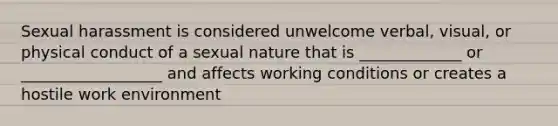 Sexual harassment is considered unwelcome verbal, visual, or physical conduct of a sexual nature that is _____________ or __________________ and affects working conditions or creates a hostile work environment