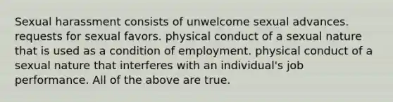 Sexual harassment consists of unwelcome sexual advances. requests for sexual favors. physical conduct of a sexual nature that is used as a condition of employment. physical conduct of a sexual nature that interferes with an individual's job performance. All of the above are true.