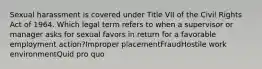 Sexual harassment is covered under Title VII of the Civil Rights Act of 1964. Which legal term refers to when a supervisor or manager asks for sexual favors in return for a favorable employment action?Improper placementFraudHostile work environmentQuid pro quo