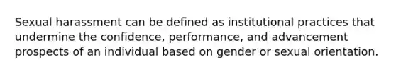 Sexual harassment can be defined as institutional practices that undermine the confidence, performance, and advancement prospects of an individual based on gender or sexual orientation.
