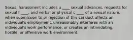 Sexual harassment includes u ____ sexual advances, requests for sexual f ____, and verbal or physical c ____ of a sexual nature, when submission to or rejection of this conduct affects an individual's employment, unreasonably interferes with an individual's work performance, or creates an intimidating, hostile, or offensive work environment.