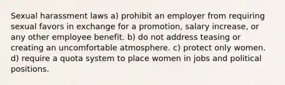 Sexual harassment laws a) prohibit an employer from requiring sexual favors in exchange for a promotion, salary increase, or any other employee benefit. b) do not address teasing or creating an uncomfortable atmosphere. c) protect only women. d) require a quota system to place women in jobs and political positions.