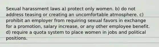 Sexual harassment laws a) protect only women. b) do not address teasing or creating an uncomfortable atmosphere. c) prohibit an employer from requiring sexual favors in exchange for a promotion, salary increase, or any other employee benefit. d) require a quota system to place women in jobs and political positions.