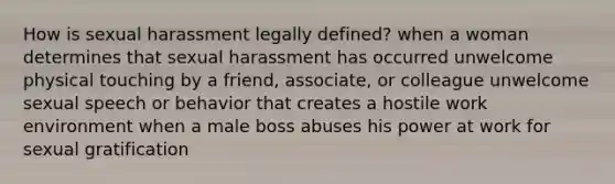 How is sexual harassment legally defined? when a woman determines that sexual harassment has occurred unwelcome physical touching by a friend, associate, or colleague unwelcome sexual speech or behavior that creates a hostile work environment when a male boss abuses his power at work for sexual gratification