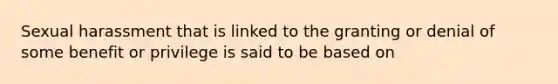 Sexual harassment that is linked to the granting or denial of some benefit or privilege is said to be based on