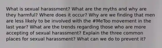 What is sexual harassment? What are the myths and why are they harmful? Where does it occur? Why are we finding that men are less likely to be involved with the #MeToo movement in the last year? What are the trends regarding those who are more accepting of sexual harassment? Explain the three common places for sexual harassment? What can we do to prevent it?