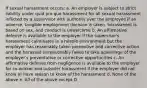 If sexual harassment occurs: a. An employer is subject to strict liability under quid pro quo harassment for all sexual harassment inflicted by a supervisor with authority over the employee if an adverse, tangible employment decision is taken, harassment is based on sex, and conduct is unwelcome b. An affirmative defense is available to the employer if the supervisor's harassment culminates in a hostile environment but the employer has reasonably taken preventive and corrective action and the harassed unreasonably failed to take advantage of the employer's preventative or corrective opportunities c. An affirmative defense from negligence is available to the employer for co-worker and outsider harassment if the employer did not know or have reason to know of the harassment d. None of the above e. All of the above except D