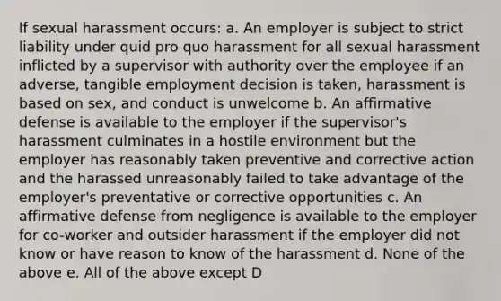 If sexual harassment occurs: a. An employer is subject to strict liability under quid pro quo harassment for all sexual harassment inflicted by a supervisor with authority over the employee if an adverse, tangible employment decision is taken, harassment is based on sex, and conduct is unwelcome b. An affirmative defense is available to the employer if the supervisor's harassment culminates in a hostile environment but the employer has reasonably taken preventive and corrective action and the harassed unreasonably failed to take advantage of the employer's preventative or corrective opportunities c. An affirmative defense from negligence is available to the employer for co-worker and outsider harassment if the employer did not know or have reason to know of the harassment d. None of the above e. All of the above except D