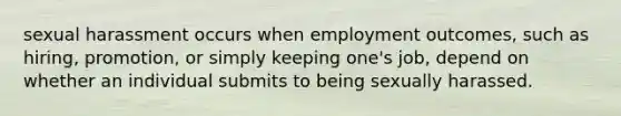 sexual harassment occurs when employment outcomes, such as hiring, promotion, or simply keeping one's job, depend on whether an individual submits to being sexually harassed.