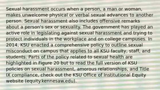 Sexual harassment occurs when a person, a man or woman, makes unwelcome physical or verbal sexual advances to another person. Sexual harassment also includes offensive remarks about a person's sex or sexuality. The government has played an active role in legislating against sexual harassment and trying to protect individuals in the workplace and on college campuses. In 2014, KSU enacted a comprehensive policy to outline sexual misconduct on campus that applies to all KSU faculty, staff, and students. Parts of the policy related to sexual health are highlighted in Figure 20 but to read the full version of KSU policies on sexual harassment, amorous relationships, and Title IX compliance, check out the KSU Office of Institutional Equity website (equity.kennesaw.edu).