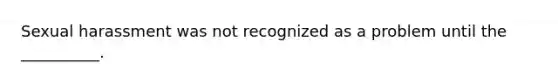 Sexual harassment was not recognized as a problem until the __________.