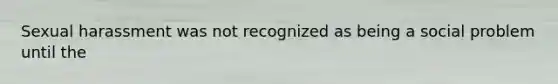 Sexual harassment was not recognized as being a social problem until the