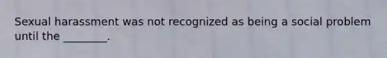 Sexual harassment was not recognized as being a social problem until the ________.