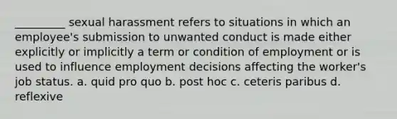 _________ sexual harassment refers to situations in which an employee's submission to unwanted conduct is made either explicitly or implicitly a term or condition of employment or is used to influence employment decisions affecting the worker's job status. a. quid pro quo b. post hoc c. ceteris paribus d. reflexive