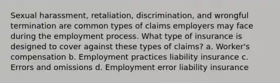 Sexual harassment, retaliation, discrimination, and wrongful termination are common types of claims employers may face during the employment process. What type of insurance is designed to cover against these types of claims? a. Worker's compensation b. Employment practices liability insurance c. Errors and omissions d. Employment error liability insurance