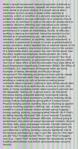 What is sexual harassment? Sexual harassment is defined as unwelcome sexual advances, requests for sexual favors, and other verbal or physical conduct of a sexual nature when: submission to such conduct is made, either explicitly or implicitly, a term or condition of a person's employment or a student's academic success submission to or rejection of such conduct by an individual is used as the basis for employment or academic decisions affecting such individuals such conduct unreasonably interferes with an individual's work or academic performance or creates an intimidating, hostile, or offensive working or learning environment. Sexual harassment can be directed at or perpetrated by you, administrators, faculty members, staff members, or students. Sexual harassment: is unwanted or unwelcome is sexual in nature or gender-based is severe, pervasive, and/or repeated has an adverse impact on the workplace or academic environment often occurs in the context of a relationship where one person has more formal power than the other (supervisor/employee, faculty/student, etc.) Who should I talk to about sexual harassment concerns? Your local principal, superintendent, or personnel/human resources office Your city or state office of Anti-Discrimination Your state office of Equal Employment Opportunity Commission (EEOC) The Office of Civil Rights, U.S. Department of Education What Are Some Examples of Verbal, Nonverbal, And Physical Sexual Harassment? The following are behaviors that could be viewed as sexual harassment when they are unwelcome. Verbal whistling or making cat calls at someone making sexual comments about a person's clothing or body telling sexual jokes or stories referring to an adult woman or man as a hunk, doll, babe, or honey spreading rumors about a person's personal sex life repeatedly "asking out" a person who is not interested Nonverbal paying unwanted attention to someone (staring, following) making facial expressions (winking, throwing kisses, licking) making lewd gestures giving gifts of a sexual nature Physical hanging around, standing close, or brushing up against a person touching a person's clothing, hair, or body touching oneself in a sexual manner around another person hugging, kissing, patting, stroking, massaging What Should I Do if I Feel I am Being Sexually Harassed? Talk to your harasser if possible. Tell her that you find the behavior offensive. Continue going to work/classes. Document all sexual harassment incidents. Record the time, date, place, and people involved. Consider talking to others to see if they have experienced sexual harassment. Put your objection in writing, sending a copy by registered mail to the harasser and keeping a copy in your file. Say: On "this date" you did "this." It made me feel "this." I want "this" to happen next (e.g., I want "this" to stop). Report the harassment to the building administrator and district personnel/human resource director.