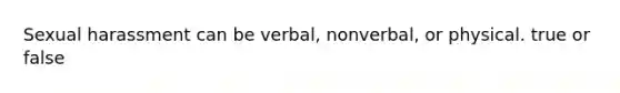 Sexual harassment can be verbal, nonverbal, or physical. true or false