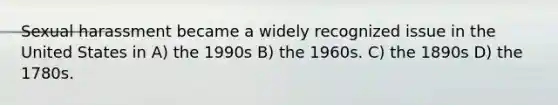 Sexual harassment became a widely recognized issue in the United States in A) the 1990s B) the 1960s. C) the 1890s D) the 1780s.