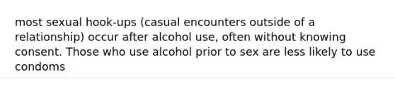 most sexual hook-ups (casual encounters outside of a relationship) occur after alcohol use, often without knowing consent. Those who use alcohol prior to sex are less likely to use condoms