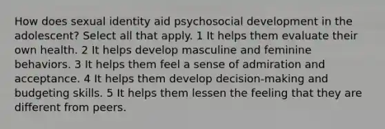 How does sexual identity aid psychosocial development in the adolescent? Select all that apply. 1 It helps them evaluate their own health. 2 It helps develop masculine and feminine behaviors. 3 It helps them feel a sense of admiration and acceptance. 4 It helps them develop decision-making and budgeting skills. 5 It helps them lessen the feeling that they are different from peers.