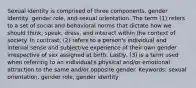 Sexual identity is comprised of three components, gender identity, gender role, and sexual orientation. The term (1) refers to a set of social and behavioral norms that dictate how we should think, speak, dress, and interact within the context of society. In contrast, (2) refers to a person's individual and internal sense and subjective experience of their own gender irrespective of sex assigned at birth. Lastly, (3) is a term used when referring to an individual's physical and/or emotional attraction to the same and/or opposite gender. Keywords: sexual orientation, gender role, gender identity