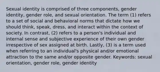 Sexual identity is comprised of three components, gender identity, gender role, and sexual orientation. The term (1) refers to a set of social and behavioral norms that dictate how we should think, speak, dress, and interact within the context of society. In contrast, (2) refers to a person's individual and internal sense and subjective experience of their own gender irrespective of sex assigned at birth. Lastly, (3) is a term used when referring to an individual's physical and/or emotional attraction to the same and/or opposite gender. Keywords: sexual orientation, gender role, gender identity