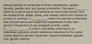 Sexual identity is comprised of three components, gender identity, gender role, and sexual orientation. The term 1.________ refers to a set of social and behavioral norms that dictate how we should think, speak, dress, and interact within the context of society. In contrast, 2.____________ refers to a person's individual and internal sense and subjective experience of their own gender irrespective of sex assigned at birth. Lastly, 3._________________ is a term used when referring to an individual's physical and/or emotional attraction to the same and/or opposite gender. Keywords: sexual orientation, gender role, gender identity