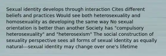 Sexual identity develops through interaction Cites different beliefs and practices Would see both heterosexuality and homosexuality as developing the same way No sexual orientation is better than another Society has "compulsory heterosexuality" and "heterosexism" The social construction of sexuality perspective sees all forms of sexual identity as equally natural---sexual identity may change over one's lifetime