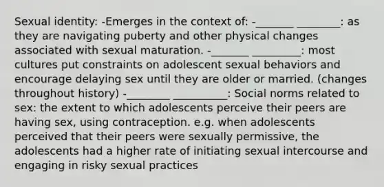 Sexual identity: -Emerges in the context of: -_______ ________: as they are navigating puberty and other physical changes associated with sexual maturation. -_______ _________: most cultures put constraints on adolescent sexual behaviors and encourage delaying sex until they are older or married. (changes throughout history) -________ __________: Social norms related to sex: the extent to which adolescents perceive their peers are having sex, using contraception. e.g. when adolescents perceived that their peers were sexually permissive, the adolescents had a higher rate of initiating sexual intercourse and engaging in risky sexual practices