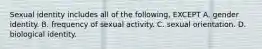 Sexual identity includes all of the following, EXCEPT A. gender identity. B. frequency of sexual activity. C. sexual orientation. D. biological identity.